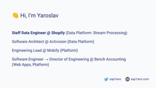 👋 Hi, I’m Yaroslav
Staff Data Engineer @ Shopify (Data Platform: Stream Processing)
Software Architect @ Activision (Data Platform)
Engineering Lead @ Mobify (Platform)
Software Engineer → Director of Engineering @ Bench Accounting
(Web Apps, Platform)
sap1ens sap1ens.com
 