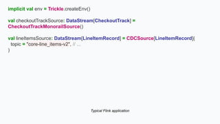 implicit val env = Trickle.createEnv()
val checkoutTrackSource: DataStream[CheckoutTrack] =
CheckoutTrackMonorailSource()
val lineItemsSource: DataStream[LineItemRecord] = CDCSource[LineItemRecord](
topic = "core-line_items-v2", // ...
)
Typical Flink application
 