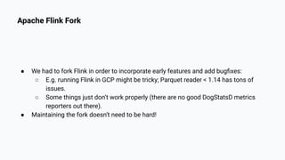 Apache Flink Fork
● We had to fork Flink in order to incorporate early features and add bugﬁxes:
○ E.g. running Flink in GCP might be tricky; Parquet reader < 1.14 has tons of
issues.
○ Some things just don’t work properly (there are no good DogStatsD metrics
reporters out there).
● Maintaining the fork doesn’t need to be hard!
 