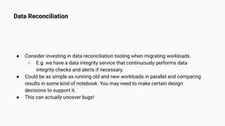 Data Reconciliation
● Consider investing in data reconciliation tooling when migrating workloads.
○ E.g. we have a data integrity service that continuously performs data
integrity checks and alerts if necessary.
● Could be as simple as running old and new workloads in parallel and comparing
results in some kind of notebook. You may need to make certain design
decisions to support it.
● This can actually uncover bugs!
 