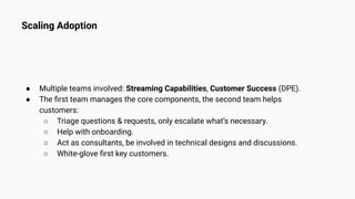 Scaling Adoption
● Multiple teams involved: Streaming Capabilities, Customer Success (DPE).
● The ﬁrst team manages the core components, the second team helps
customers:
○ Triage questions & requests, only escalate what’s necessary.
○ Help with onboarding.
○ Act as consultants, be involved in technical designs and discussions.
○ White-glove ﬁrst key customers.
 