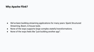 Why Apache Flink?
● We’ve been building streaming applications for many years: Spark Structured
Streaming, Beam, in-house tools.
● None of the ways supports large complex stateful transformations.
● None of the ways feels like “just building another app”.
 