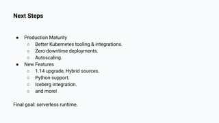 Next Steps
● Production Maturity
○ Better Kubernetes tooling & integrations.
○ Zero-downtime deployments.
○ Autoscaling.
● New Features
○ 1.14 upgrade, Hybrid sources.
○ Python support.
○ Iceberg integration.
○ and more!
Final goal: serverless runtime.
 
