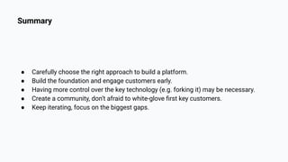 Summary
● Carefully choose the right approach to build a platform.
● Build the foundation and engage customers early.
● Having more control over the key technology (e.g. forking it) may be necessary.
● Create a community, don’t afraid to white-glove ﬁrst key customers.
● Keep iterating, focus on the biggest gaps.
 