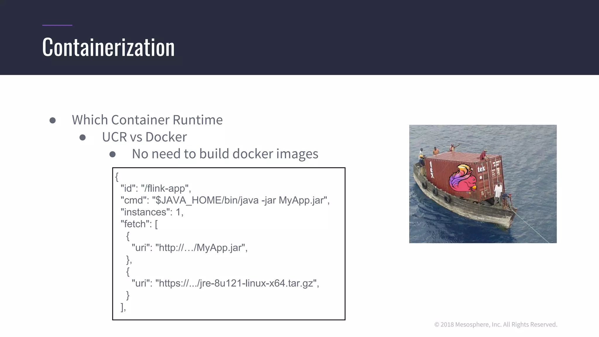 © 2018 Mesosphere, Inc. All Rights Reserved.
● Which Container Runtime
● UCR vs Docker
● No need to build docker images
Containerization
{
"id": "/flink-app",
"cmd": "$JAVA_HOME/bin/java -jar MyApp.jar",
"instances": 1,
"fetch": [
{
"uri": "http://…/MyApp.jar",
},
{
"uri": "https://.../jre-8u121-linux-x64.tar.gz",
}
],
 
