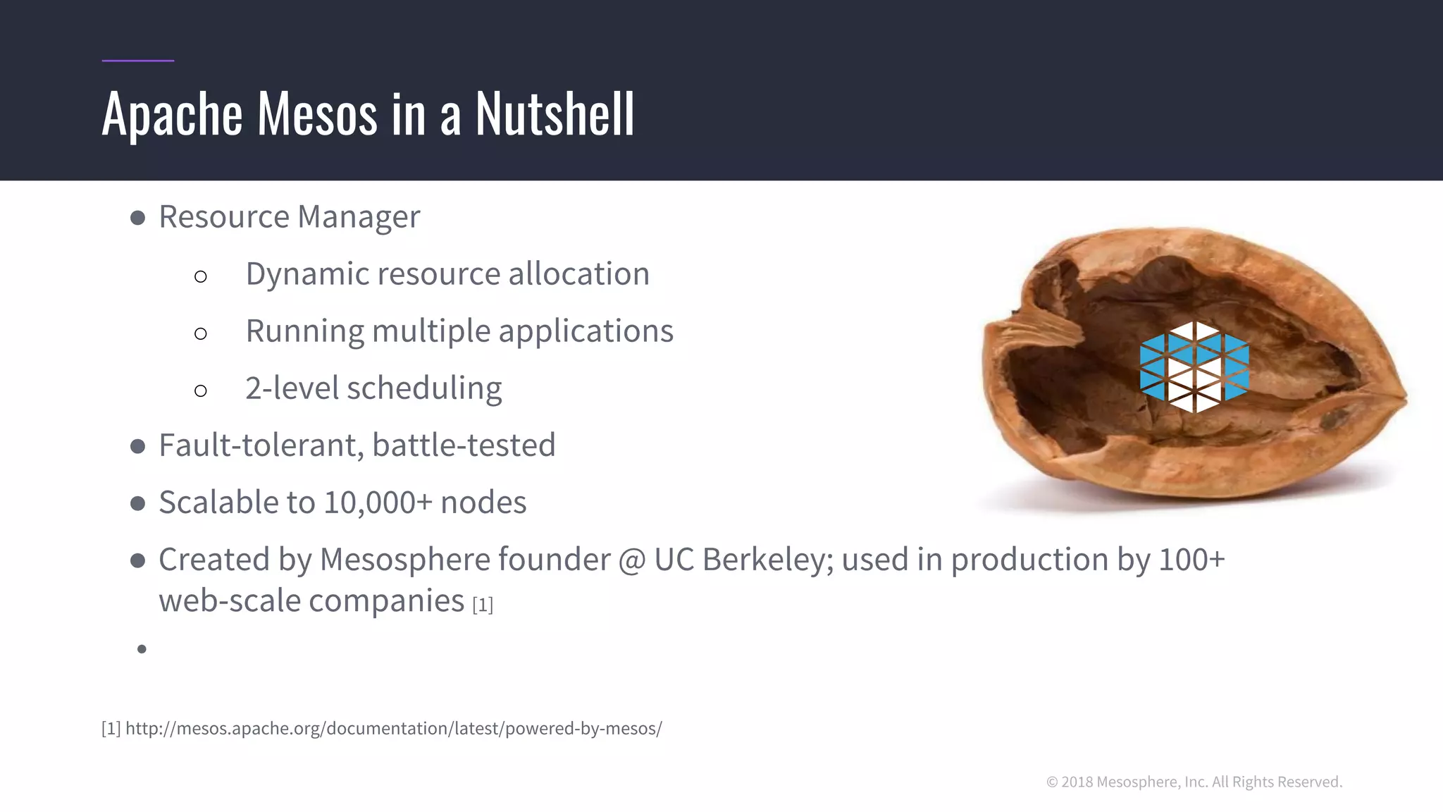 © 2018 Mesosphere, Inc. All Rights Reserved.
● Resource Manager
○ Dynamic resource allocation
○ Running multiple applications
○ 2-level scheduling
● Fault-tolerant, battle-tested
● Scalable to 10,000+ nodes
● Created by Mesosphere founder @ UC Berkeley; used in production by 100+
web-scale companies [1]
●
[1] http://mesos.apache.org/documentation/latest/powered-by-mesos/
Apache Mesos in a Nutshell
 