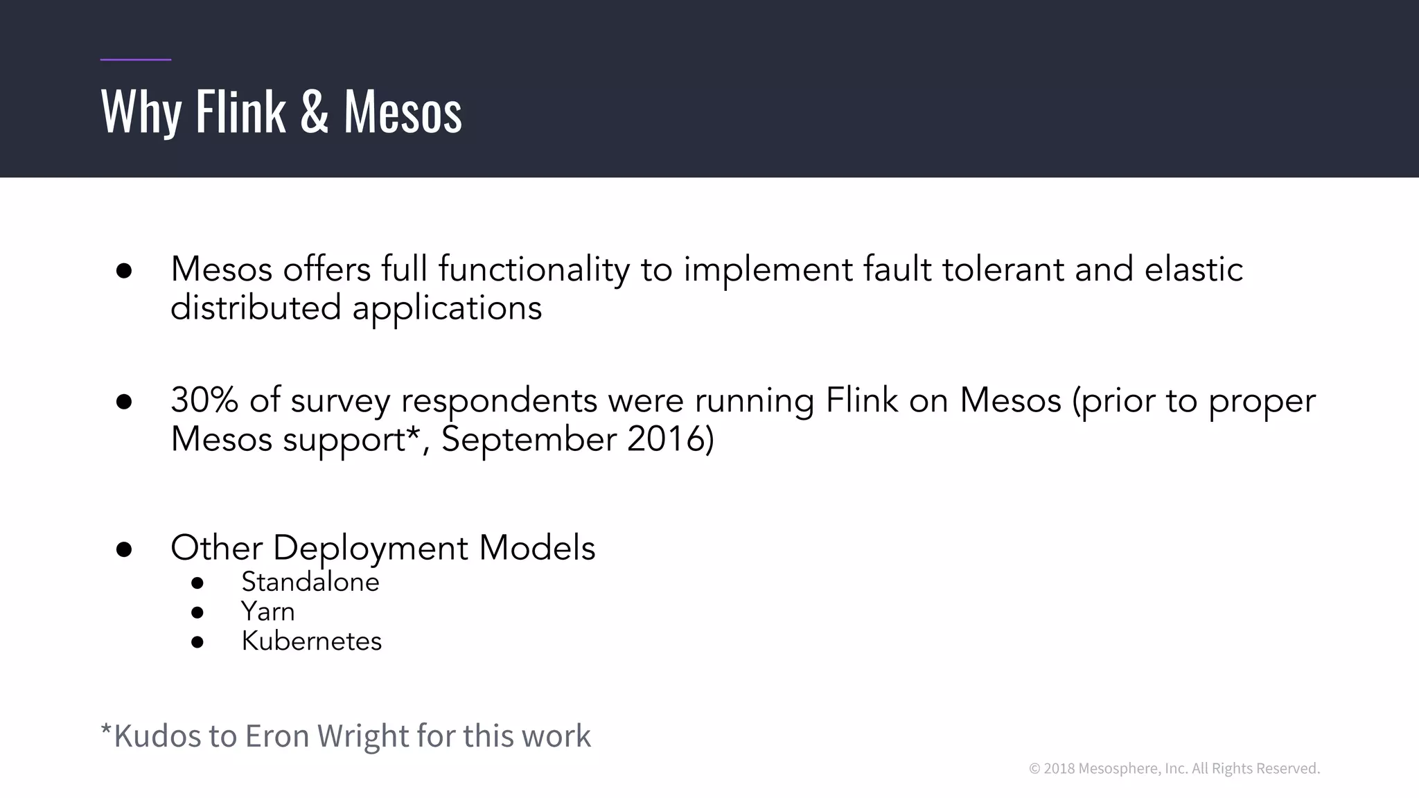 © 2018 Mesosphere, Inc. All Rights Reserved.
● Mesos offers full functionality to implement fault tolerant and elastic
distributed applications
● 30% of survey respondents were running Flink on Mesos (prior to proper
Mesos support*, September 2016)
● Other Deployment Models
● Standalone
● Yarn
● Kubernetes
*Kudos to Eron Wright for this work
Why Flink & Mesos
 