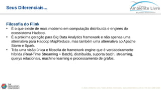 © 2018, Ambiente Livre. Todos direitos reservados. www.ambientelivre.com.br +55 (41) 3308-34385
Seus Diferenciais...
Filosofia do Flink
• É o que existe de mais moderno em computação distribuída e engines do
ecossistema Hadoop.
• É a próxima geração para Big Data Analytics framework e não apenas uma
alternativa para Hadoop MapReduce, mas também uma alternativa ao Apache
Storm e Spark.
• Trás uma visão única e filosofia de framework engine que é verdadeiramente
híbrida (Real-Time Streaming + Batch), distribuída, suporta batch, streaming,
querys relacionais, machine learning e processamento de gráfos.
 
