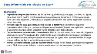 © 2018, Ambiente Livre. Todos direitos reservados. www.ambientelivre.com.br +55 (41) 3308-34386
Seus Diferenciais em relação ao Spark
Tecnologia
• Implementa o processamento de fluxo real: quando você processa um fluxo no Spark,
ele o trata como muitos problemas de pequenos batchs, tornando o processamento de
fluxo um caso especial. O Flink trata o processamento em lote como especial e não usa
micro batching.
• Melhor suporte para processamento cíclico e iterativo: Flink fornece algumas
operações adicionais que permitem a implementação de ciclos em seu aplicativo streaming
e algoritmos que precisam executar várias iterações em dados batch.
• Gerenciamento de memória customizada: Flink é um aplicativo Java, mas não depende
inteiramente do JVM garbage. Ele implementa o gerenciador de memória personalizado
que armazena dados para processar em matrizes de bytes. Isso permite reduzir a carga
em um coletor de lixo e aumentar o desempenho.
• Menor latência e maior taxa de transferência: vários testes feitos por terceiros sugerem
que o Flink tem menor latência e maior rendimento do que seus concorrentes
 