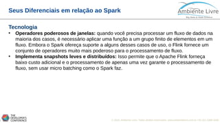 © 2018, Ambiente Livre. Todos direitos reservados. www.ambientelivre.com.br +55 (41) 3308-34387
Seus Diferenciais em relação ao Spark
Tecnologia
• Operadores poderosos de janelas: quando você precisa processar um fluxo de dados na
maioria dos casos, é necessário aplicar uma função a um grupo finito de elementos em um
fluxo. Embora o Spark ofereça suporte a alguns desses casos de uso, o Flink fornece um
conjunto de operadores muito mais poderoso para o processamento de fluxo.
• Implementa snapshots leves e distribuídos: Isso permite que o Apache Flink forneça
baixo custo adicional e o processamento de apenas uma vez garante o processamento de
fluxo, sem usar micro batching como o Spark faz.
 