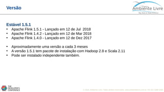 © 2018, Ambiente Livre. Todos direitos reservados. www.ambientelivre.com.br +55 (41) 3308-34388
Versão
Estável 1.5.1
• Apache Flink 1.5.1 - Lançado em 12 de Jul 2018
• Apache Flink 1.4.2 - Lançado em 12 de Mar 2018
• Apache Flink 1.4.0 - Lançado em 12 de Dez 2017
• Aproximadamente uma versão a cada 3 meses
• A versão 1.5.1 tem pacote de instalação com Hadoop 2.8 e Scala 2.11
• Pode ser instalado independente também.
 