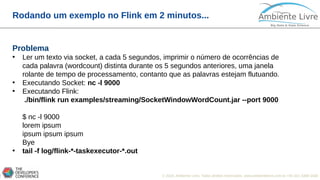 © 2018, Ambiente Livre. Todos direitos reservados. www.ambientelivre.com.br +55 (41) 3308-34383
Rodando um exemplo no Flink em 2 minutos...
Problema
• Ler um texto via socket, a cada 5 segundos, imprimir o número de ocorrências de
cada palavra (wordcount) distinta durante os 5 segundos anteriores, uma janela
rolante de tempo de processamento, contanto que as palavras estejam flutuando.
• Executando Socket: nc -l 9000
• Executando Flink:
./bin/flink run examples/streaming/SocketWindowWordCount.jar --port 9000
$ nc -l 9000
lorem ipsum
ipsum ipsum ipsum
Bye
• tail -f log/flink-*-taskexecutor-*.out
 
