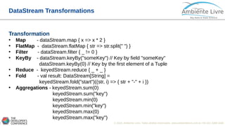 © 2018, Ambiente Livre. Todos direitos reservados. www.ambientelivre.com.br +55 (41) 3308-34386
DataStream Transformations
Transformation
• Map - dataStream.map { x => x * 2 }
• FlatMap - dataStream.flatMap { str => str.split(" ") }
• Filter - dataStream.filter { _ != 0 }
• KeyBy - dataStream.keyBy("someKey") // Key by field "someKey"
dataStream.keyBy(0) // Key by the first element of a Tuple
• Reduce - keyedStream.reduce { _ + _ }
• Fold - val result: DataStream[String] =
keyedStream.fold("start")((str, i) => { str + "-" + i })
• Aggregations - keyedStream.sum(0)
keyedStream.sum("key")
keyedStream.min(0)
keyedStream.min("key")
keyedStream.max(0)
keyedStream.max("key")
 