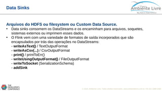 © 2018, Ambiente Livre. Todos direitos reservados. www.ambientelivre.com.br +55 (41) 3308-34387
Data Sinks
Arquivos do HDFS ou filesystem ou Custom Data Source.
• Data sinks consomem os DataStreams e os encaminham para arquivos, soquetes,
sistemas externos ou imprimem esses dados.
• O Flink vem com uma variedade de formatos de saída incorporados que são
encapsulados por trás das operações no DataStreams:
- writeAsText() / TextOutputFormat
- writeAsCsv(...) / CsvOutputFormat
- print() / printToErr()
- writeUsingOutputFormat() / FileOutputFormat
- writeToSocket (SerializationSchema)
- addSink
 