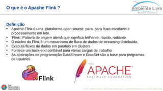 © 2018, Ambiente Livre. Todos direitos reservados. www.ambientelivre.com.br +55 (41) 3308-3438
O que é o Apache Flink ?
Definição
• Apache Flink é uma plataforma open source para para fluxo escalável e
processamento em lote.
• 'Flink': Palavra de origem alemã que significa brilhante, rápido, radiante.
• O núcleo do Flink é um mecanismo de fluxo de dados de streaming distribuído.
• Executa fluxos de dados em paralelo em clusters
• Fornece um back-end confiável para várias cargas de trabalho
• As abstrações de programação DataStream e DataSet são a base para programas
de usuários.
 