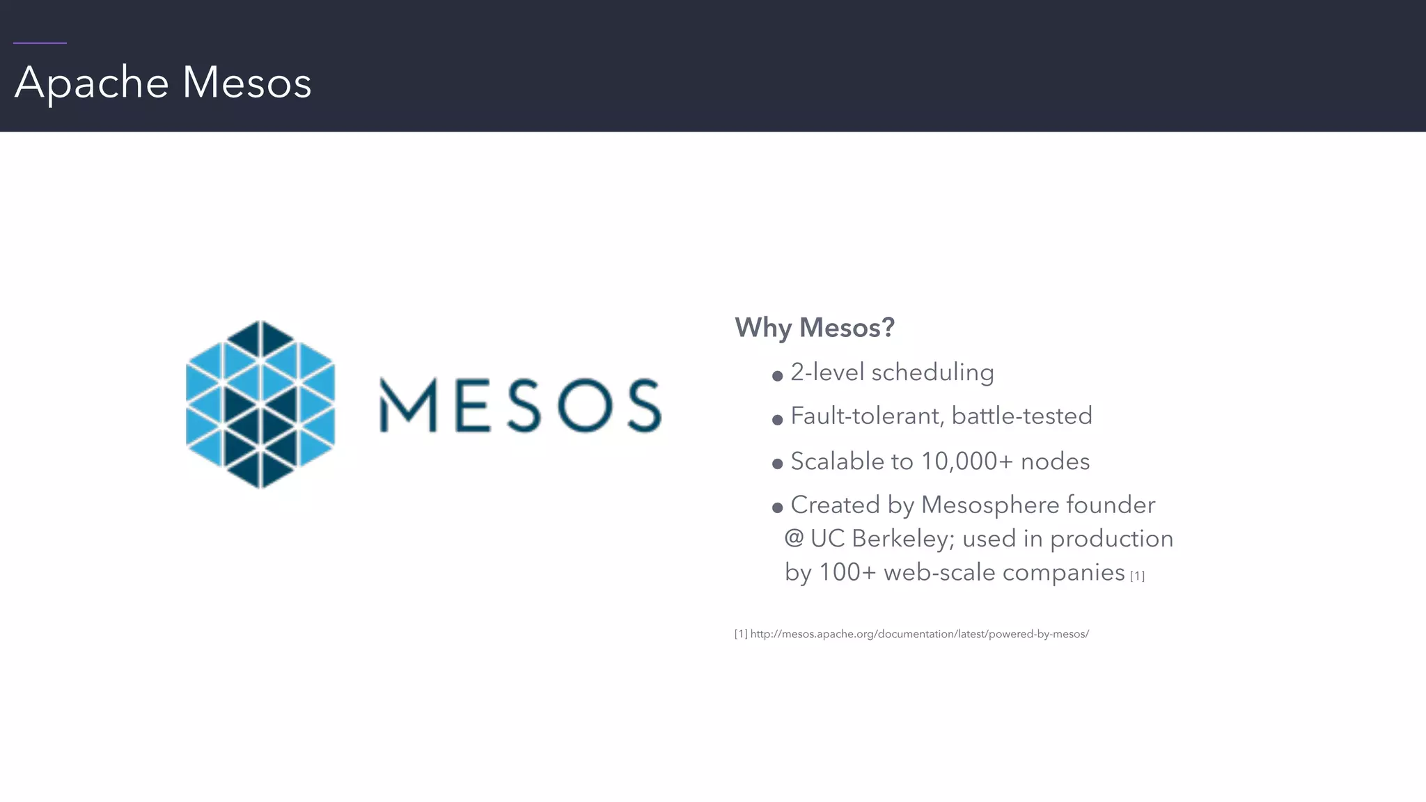 Apache Mesos
 
Why Mesos?
! 2-level scheduling
! Fault-tolerant, battle-tested
! Scalable to 10,000+ nodes
! Created by Mesosphere founder
@ UC Berkeley; used in production
by 100+ web-scale companies [1]
[1] http://mesos.apache.org/documentation/latest/powered-by-mesos/
 
