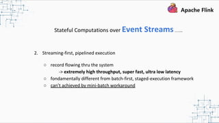 Stateful Computations over Event Streams…...
2. Streaming-first, pipelined execution
○ record flowing thru the system
-> extremely high throughput, super fast, ultra low latency
○ fondamentally different from batch-first, staged-execution framework
○ can’t achieved by mini-batch workaround
 
