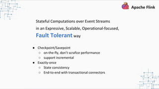 Stateful Computations over Event Streams
in an Expressive, Scalable, Operational-focused,
Fault Tolerant way
● Checkpoint/Savepoint
○ on-the-fly, don’t scrafice performance
○ support incremental
● Exactly-once
○ State consistency
○ End-to-end with transactional connectors
 