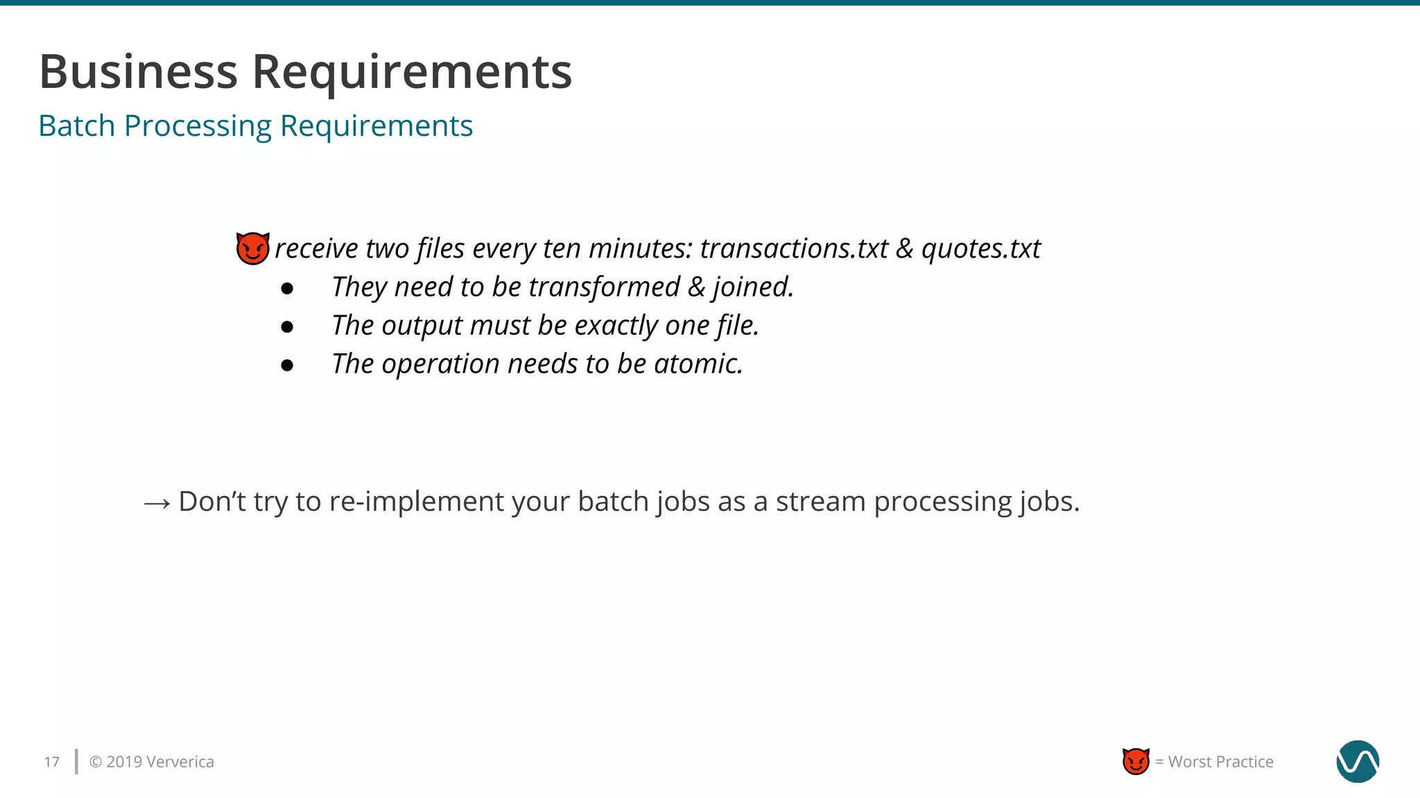 © 2019 Ververica17 = Worst Practice
Batch Processing Requirements
I receive two ﬁles every ten minutes: transactions.txt & quotes.txt
● They need to be transformed & joined.
● The output must be exactly one ﬁle.
● The operation needs to be atomic.
→ Don’t try to re-implement your batch jobs as a stream processing jobs.
 