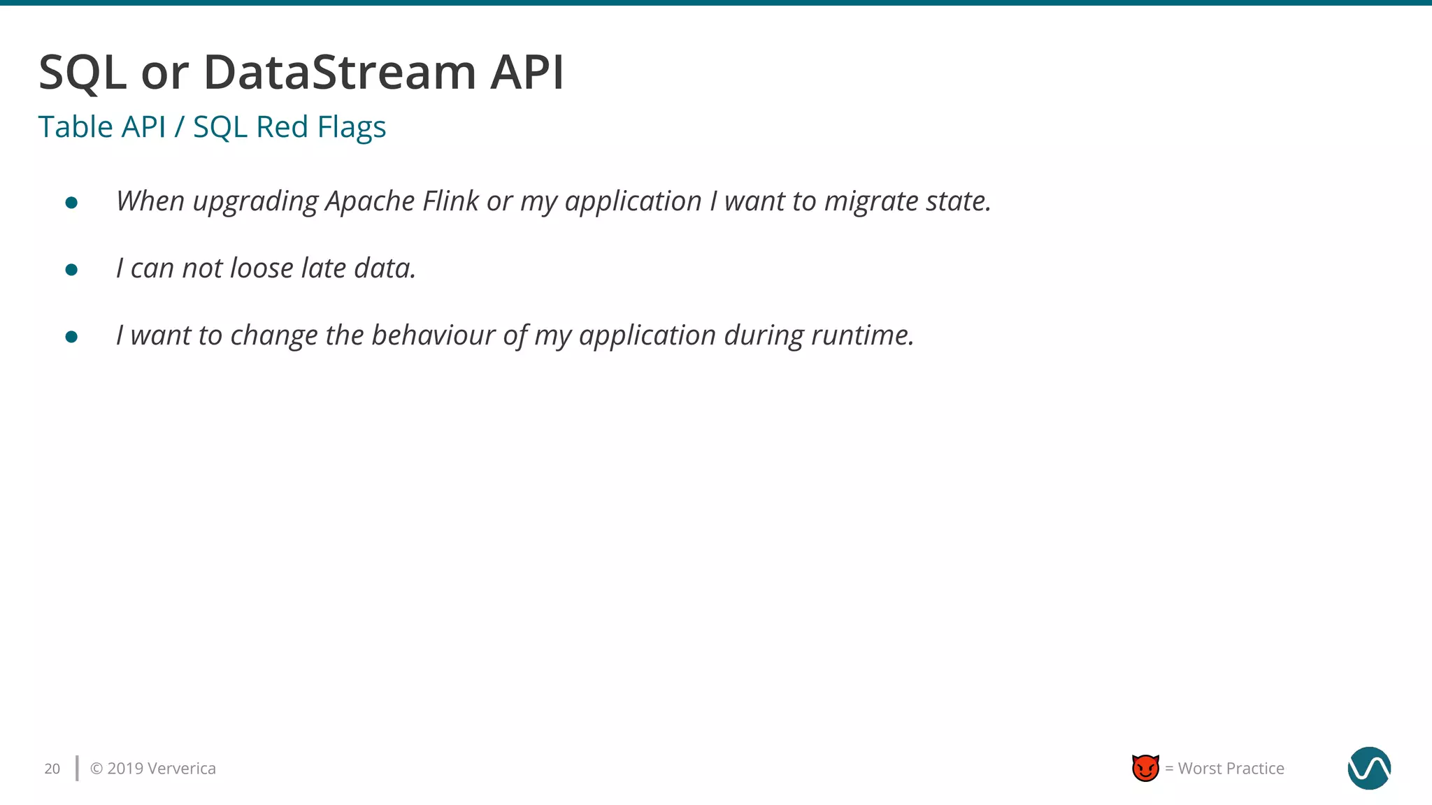 © 2019 Ververica20 = Worst Practice
Table API / SQL Red Flags
● When upgrading Apache Flink or my application I want to migrate state.
● I can not loose late data.
● I want to change the behaviour of my application during runtime.
 