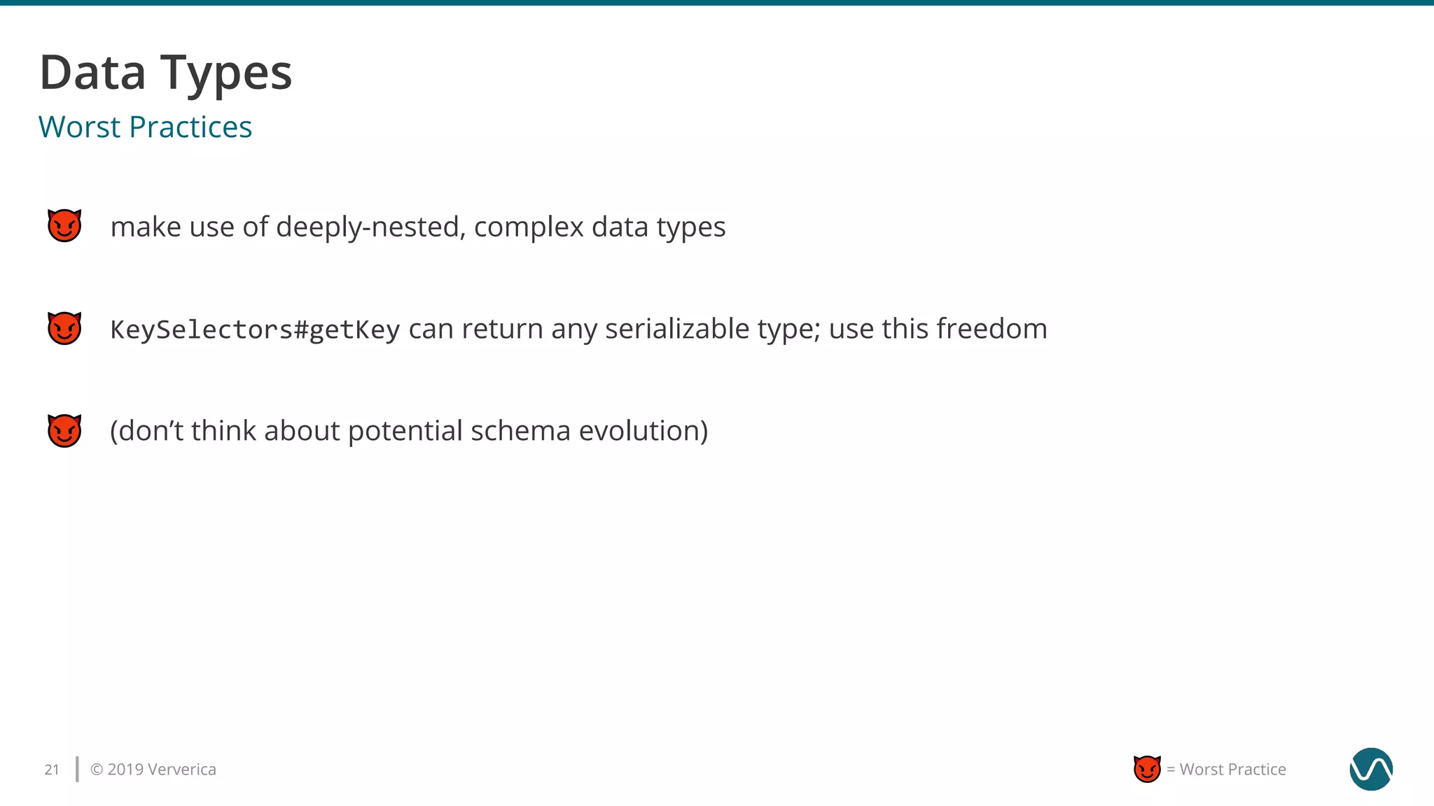 © 2019 Ververica21 = Worst Practice
Worst Practices
make use of deeply-nested, complex data types
(don’t think about potential schema evolution)
KeySelectors#getKey can return any serializable type; use this freedom
 