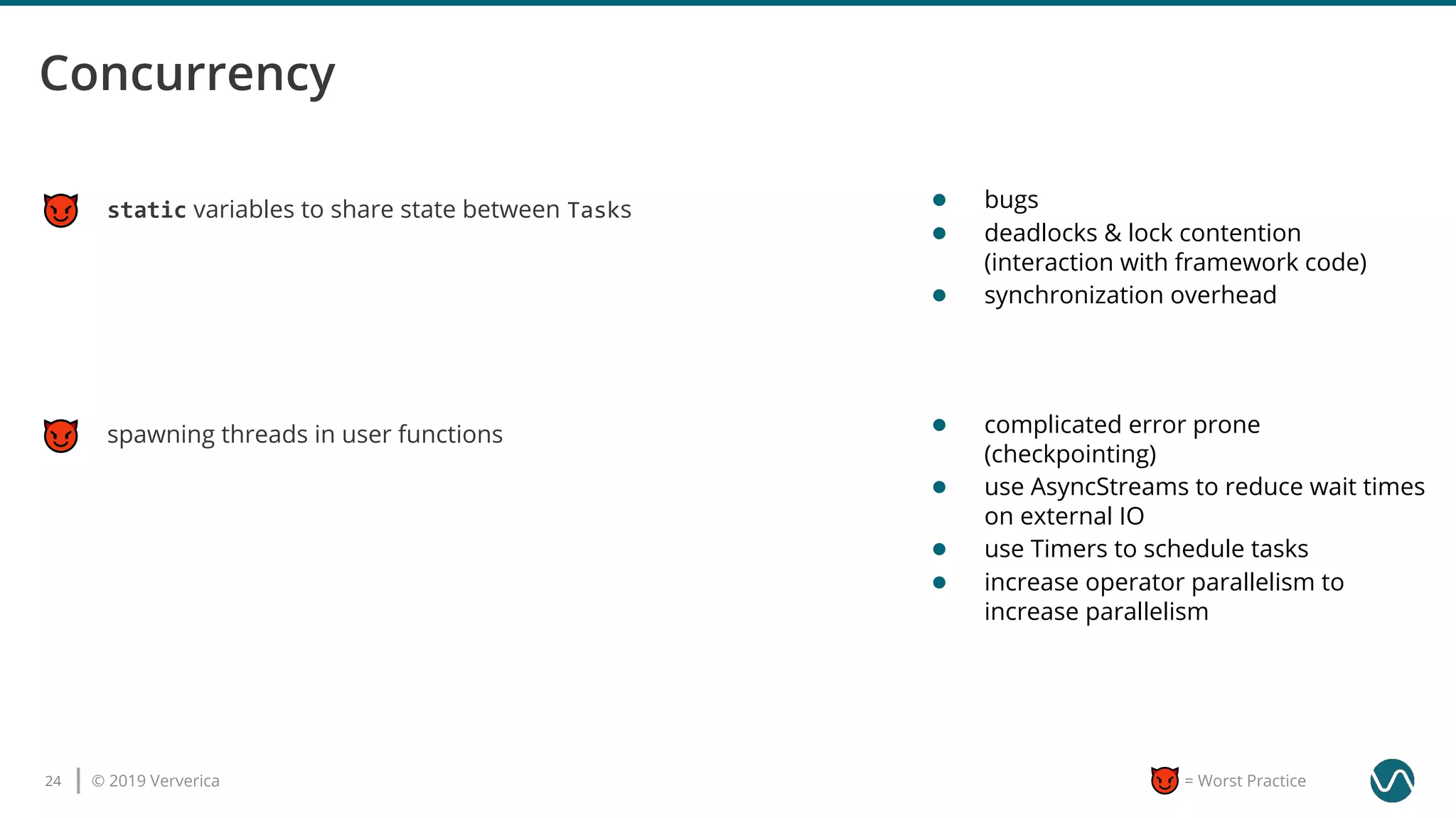 © 2019 Ververica24 = Worst Practice
static variables to share state between Tasks
spawning threads in user functions
● bugs
● deadlocks & lock contention
(interaction with framework code)
● synchronization overhead
● complicated error prone
(checkpointing)
● use AsyncStreams to reduce wait times
on external IO
● use Timers to schedule tasks
● increase operator parallelism to
increase parallelism
 