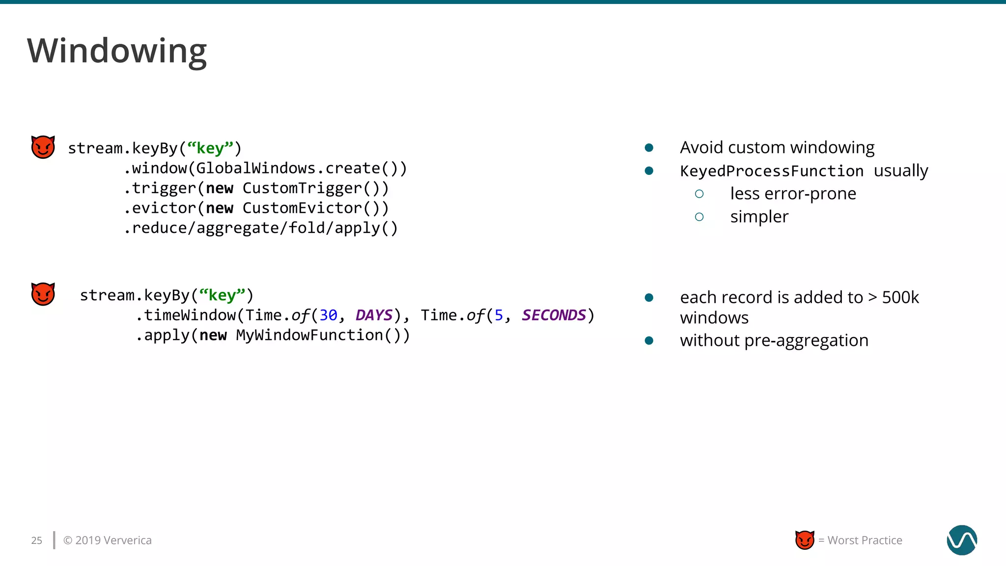 © 2019 Ververica25 = Worst Practice
stream.keyBy(“key”)
.timeWindow(Time.of(30, DAYS), Time.of(5, SECONDS)
.apply(new MyWindowFunction())
stream.keyBy(“key”)
.window(GlobalWindows.create())
.trigger(new CustomTrigger())
.evictor(new CustomEvictor())
.reduce/aggregate/fold/apply()
● Avoid custom windowing
● KeyedProcessFunction usually
○ less error-prone
○ simpler
● each record is added to > 500k
windows
● without pre-aggregation
 