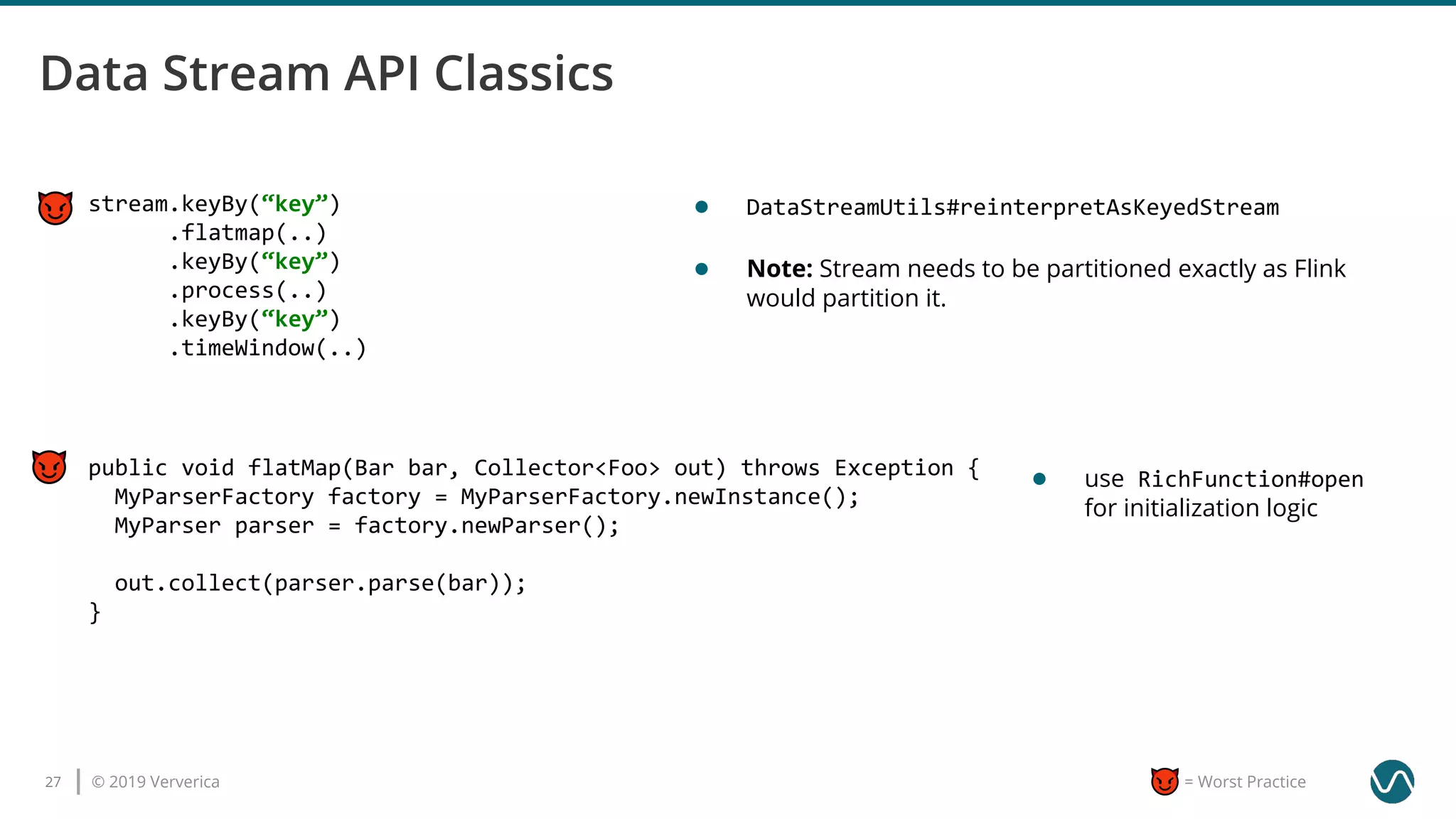 © 2019 Ververica27 = Worst Practice
stream.keyBy(“key”)
.flatmap(..)
.keyBy(“key”)
.process(..)
.keyBy(“key”)
.timeWindow(..)
● DataStreamUtils#reinterpretAsKeyedStream
● Note: Stream needs to be partitioned exactly as Flink
would partition it.
public void flatMap(Bar bar, Collector<Foo> out) throws Exception {
MyParserFactory factory = MyParserFactory.newInstance();
MyParser parser = factory.newParser();
out.collect(parser.parse(bar));
}
● use RichFunction#open
for initialization logic
 