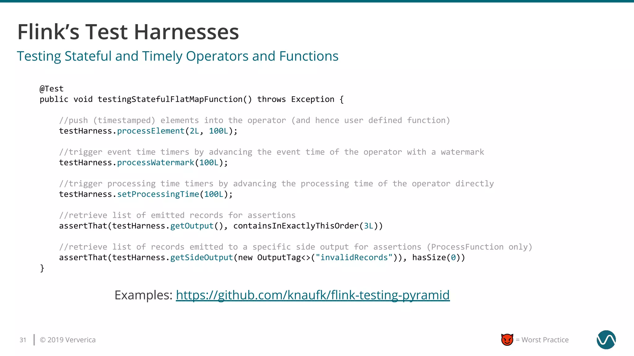 © 2019 Ververica31 = Worst Practice
Examples: https://github.com/knaufk/ﬂink-testing-pyramid
Testing Stateful and Timely Operators and Functions
@Test
public void testingStatefulFlatMapFunction() throws Exception {
//push (timestamped) elements into the operator (and hence user defined function)
testHarness.processElement(2L, 100L);
//trigger event time timers by advancing the event time of the operator with a watermark
testHarness.processWatermark(100L);
//trigger processing time timers by advancing the processing time of the operator directly
testHarness.setProcessingTime(100L);
//retrieve list of emitted records for assertions
assertThat(testHarness.getOutput(), containsInExactlyThisOrder(3L))
//retrieve list of records emitted to a specific side output for assertions (ProcessFunction only)
assertThat(testHarness.getSideOutput(new OutputTag<>("invalidRecords")), hasSize(0))
}
 