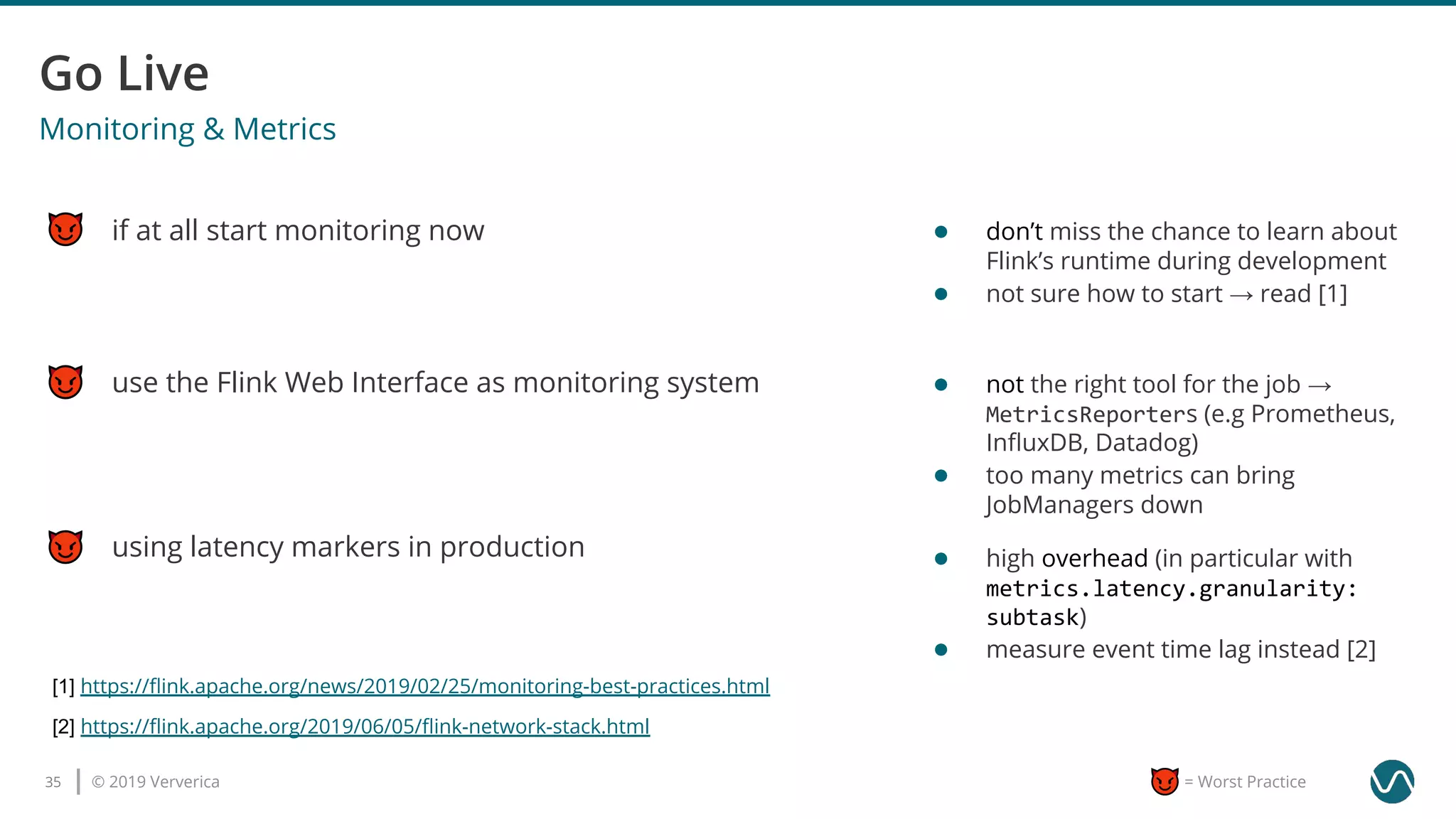 © 2019 Ververica35 = Worst Practice
use the Flink Web Interface as monitoring system
Monitoring & Metrics
if at all start monitoring now
using latency markers in production
[1] https://ﬂink.apache.org/news/2019/02/25/monitoring-best-practices.html
● don’t miss the chance to learn about
Flink’s runtime during development
● not sure how to start → read [1]
● not the right tool for the job →
MetricsReporters (e.g Prometheus,
InﬂuxDB, Datadog)
● too many metrics can bring
JobManagers down
● high overhead (in particular with
metrics.latency.granularity:
subtask)
● measure event time lag instead [2]
[2] https://ﬂink.apache.org/2019/06/05/ﬂink-network-stack.html
 