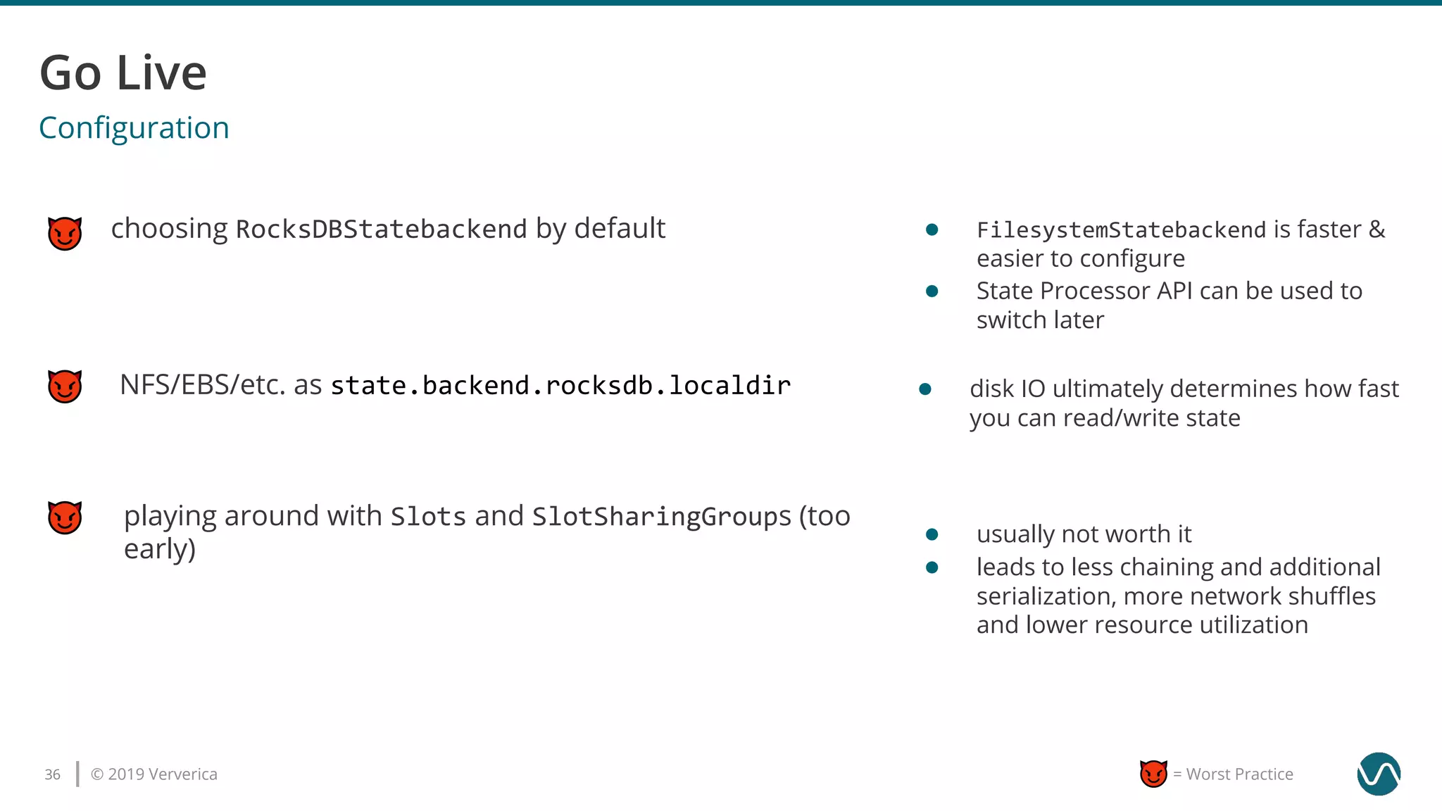 © 2019 Ververica36 = Worst Practice
Conﬁguration
choosing RocksDBStatebackend by default
playing around with Slots and SlotSharingGroups (too
early)
NFS/EBS/etc. as state.backend.rocksdb.localdir
● FilesystemStatebackend is faster &
easier to conﬁgure
● State Processor API can be used to
switch later
● disk IO ultimately determines how fast
you can read/write state
● usually not worth it
● leads to less chaining and additional
serialization, more network shuﬄes
and lower resource utilization
 