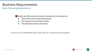 © 2019 Ververica17 = Worst Practice
Batch Processing Requirements
I receive two ﬁles every ten minutes: transactions.txt & quotes.txt
● They need to be transformed & joined.
● The output must be exactly one ﬁle.
● The operation needs to be atomic.
→ Don’t try to re-implement your batch jobs as a stream processing jobs.
 