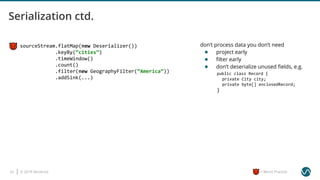 © 2019 Ververica23 = Worst Practice
sourceStream.flatMap(new Deserializer())
.keyBy(“cities”)
.timeWindow()
.count()
.filter(new GeographyFilter(“America”))
.addSink(...)
don’t process data you don’t need
● project early
● ﬁlter early
● don’t deserialize unused ﬁelds, e.g.
public class Record {
private City city;
private byte[] enclosedRecord;
}
 