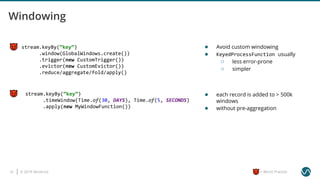 © 2019 Ververica25 = Worst Practice
stream.keyBy(“key”)
.timeWindow(Time.of(30, DAYS), Time.of(5, SECONDS)
.apply(new MyWindowFunction())
stream.keyBy(“key”)
.window(GlobalWindows.create())
.trigger(new CustomTrigger())
.evictor(new CustomEvictor())
.reduce/aggregate/fold/apply()
● Avoid custom windowing
● KeyedProcessFunction usually
○ less error-prone
○ simpler
● each record is added to > 500k
windows
● without pre-aggregation
 