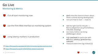 © 2019 Ververica35 = Worst Practice
use the Flink Web Interface as monitoring system
Monitoring & Metrics
if at all start monitoring now
using latency markers in production
[1] https://ﬂink.apache.org/news/2019/02/25/monitoring-best-practices.html
● don’t miss the chance to learn about
Flink’s runtime during development
● not sure how to start → read [1]
● not the right tool for the job →
MetricsReporters (e.g Prometheus,
InﬂuxDB, Datadog)
● too many metrics can bring
JobManagers down
● high overhead (in particular with
metrics.latency.granularity:
subtask)
● measure event time lag instead [2]
[2] https://ﬂink.apache.org/2019/06/05/ﬂink-network-stack.html
 
