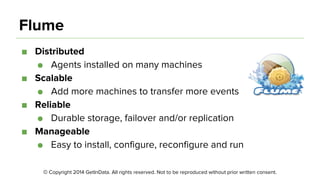 © Copyright 2014 GetInData. All rights reserved. Not to be reproduced without prior written consent.
Flume
■ Distributed
● Agents installed on many machines
■ Scalable
● Add more machines to transfer more events
■ Reliable
● Durable storage, failover and/or replication
■ Manageable
● Easy to install, configure, reconfigure and run
 