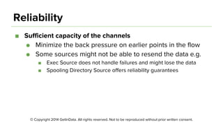 © Copyright 2014 GetInData. All rights reserved. Not to be reproduced without prior written consent.
Reliability
■ Sufficient capacity of the channels
● Minimize the back pressure on earlier points in the flow
● Some sources might not be able to resend the data e.g.
■ Exec Source does not handle failures and might lose the data
■ Spooling Directory Source offers reliability guarantees
 