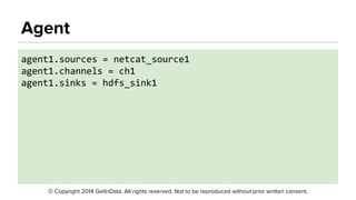 © Copyright 2014 GetInData. All rights reserved. Not to be reproduced without prior written consent.
Agent
● Simple format
● A configuration file can contain configuration
settings for many Agents
○ Only settings needed by the Agent will be loaded
● Agent automatically reloads configuration if it
changes
 