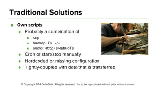 © Copyright 2014 GetInData. All rights reserved. Not to be reproduced without prior written consent.
Traditional Solutions
■ Own scripts
● Probably a combination of
■
■
■ and/or /
● Cron or start/stop manually
● Hardcoded or missing configuration
● Tightly-coupled with data that is transferred
 