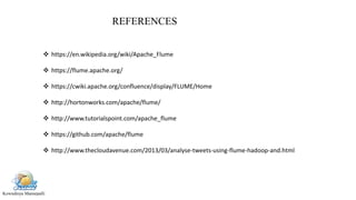 Kowndinya Mannepalli
REFERENCES
 https://en.wikipedia.org/wiki/Apache_Flume
 https://flume.apache.org/
 https://cwiki.apache.org/confluence/display/FLUME/Home
 http://hortonworks.com/apache/flume/
 http://www.tutorialspoint.com/apache_flume
 https://github.com/apache/flume
 http://www.thecloudavenue.com/2013/03/analyse-tweets-using-flume-hadoop-and.html
 