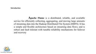 Kowndinya Mannepalli
Apache Flume is a distributed, reliable, and available
service for efficiently collecting, aggregating, and moving large amounts
of streaming data into the Hadoop Distributed File System (HDFS). It has
a simple and flexible architecture based on streaming data flows; and is
robust and fault tolerant with tunable reliability mechanisms for failover
and recovery
Introduction
 