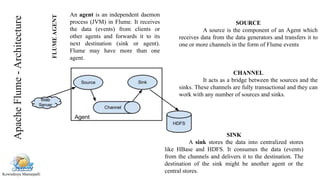 Kowndinya Mannepalli
FLUMEAGENT
An agent is an independent daemon
process (JVM) in Flume. It receives
the data (events) from clients or
other agents and forwards it to its
next destination (sink or agent).
Flume may have more than one
agent.
SOURCE
A source is the component of an Agent which
receives data from the data generators and transfers it to
one or more channels in the form of Flume events
CHANNEL
It acts as a bridge between the sources and the
sinks. These channels are fully transactional and they can
work with any number of sources and sinks.
SINK
A sink stores the data into centralized stores
like HBase and HDFS. It consumes the data (events)
from the channels and delivers it to the destination. The
destination of the sink might be another agent or the
central stores.
ApacheFlume-Architecture
 