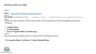 Kowndinya Mannepalli
INSTALLING FLUME
https://flume.apache.org/download.htmlGo to :
Download:
Extract & Create a directory with the name Flume in the same directory where the installation directories
of Hadoop :
• $ mkdir Flume
• $ cd Downloads/
• $ tar zxvf apache-flume-1.6.0-bin.tar.gz
Move the content of apache-flume-1.6.0-bin.tar file to the Flume directory
* $ mv apache-flume-1.6.0-bin.tar/* /home/Hadoop/Flume/
STEP -1
STEP -2
STEP -3
STEP -4
 