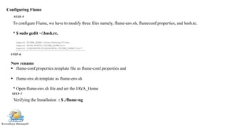 Kowndinya Mannepalli
Configuring Flume
To configure Flume, we have to modify three files namely, flume-env.sh, flumeconf.properties, and bash.rc.
* $ sudo gedit ~/.bash.rc.
Now rename
 flume-conf.properties.template file as flume-conf.properties and
 flume-env.sh.template as flume-env.sh
* Open flume-env.sh file and set the JAVA_Home
Verifying the Installation : $ ./flume-ng
STEP -5
STEP -6
STEP -7
 