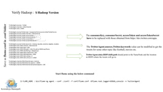 Kowndinya Mannepalli
Saveasflume.confin.conffolder
Verify Hadoop : $ Hadoop Version
The TwitterAgent.sources.Twitter.keywords value can be modified to get the
tweets for some other topic like football, movies etc.
The consumerKey, consumerSecret, accessToken and accessTokenSecret
have to be replaced with those obtained from https://dev.twitter.com/apps.
TwitterAgent.sinks.HDFS.hdfs.path should point to the NameNode and the location
in HDFS where the tweets will go to.
Start flume using the below command
$ FLUME_HOME : bin/flume-ng agent --conf ./conf/ -f conf/flume.conf -Dflume.root.logger=DEBUG,console -n TwitterAgent
 