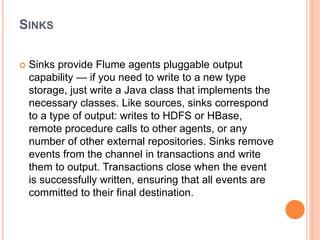SINKS
 Sinks provide Flume agents pluggable output
capability — if you need to write to a new type
storage, just write a Java class that implements the
necessary classes. Like sources, sinks correspond
to a type of output: writes to HDFS or HBase,
remote procedure calls to other agents, or any
number of other external repositories. Sinks remove
events from the channel in transactions and write
them to output. Transactions close when the event
is successfully written, ensuring that all events are
committed to their final destination.
 