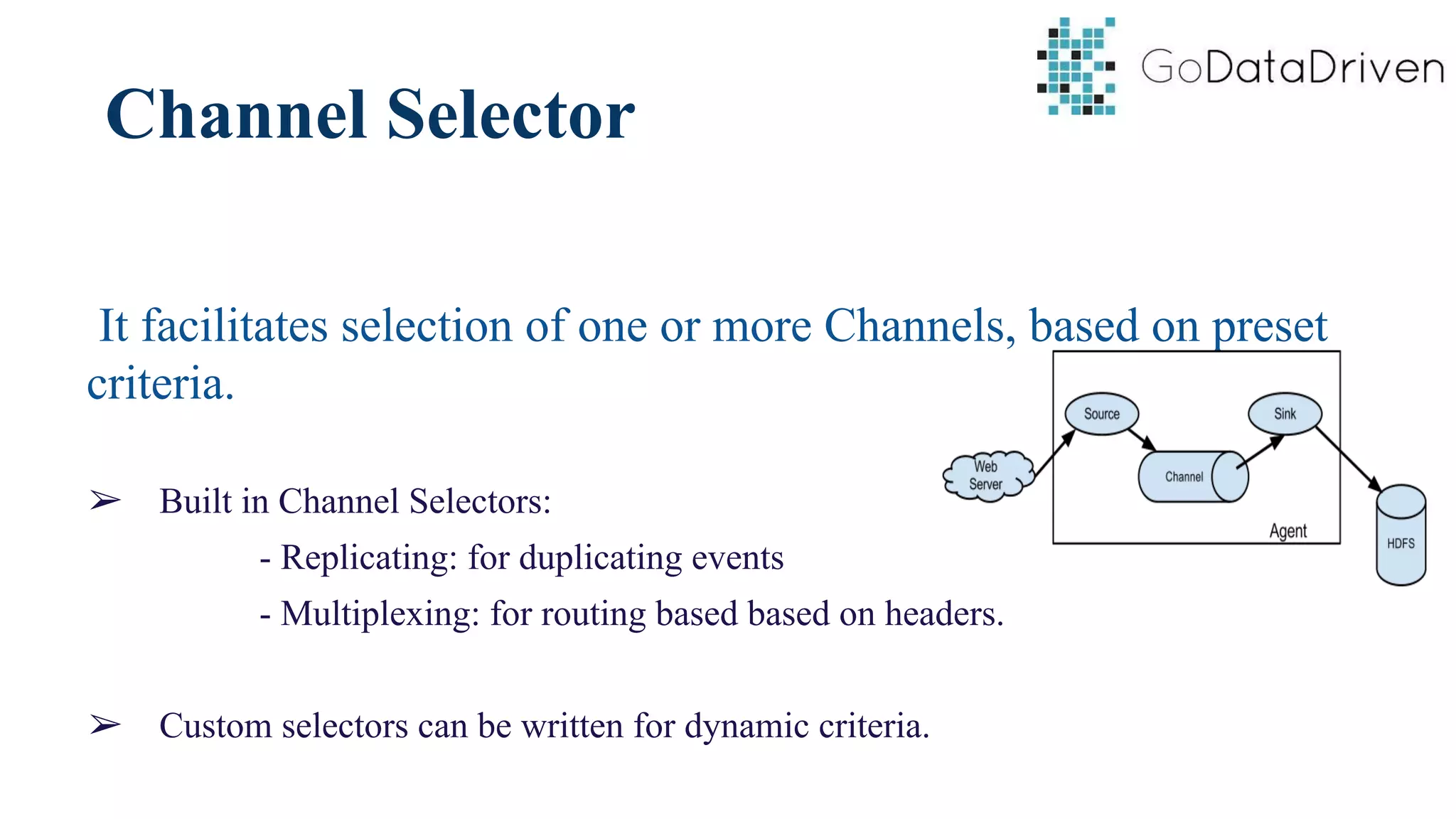 Channel Selector
It facilitates selection of one or more Channels, based on preset
criteria.
➢ Built in Channel Selectors:
- Replicating: for duplicating events
- Multiplexing: for routing based based on headers.
➢ Custom selectors can be written for dynamic criteria.
 
