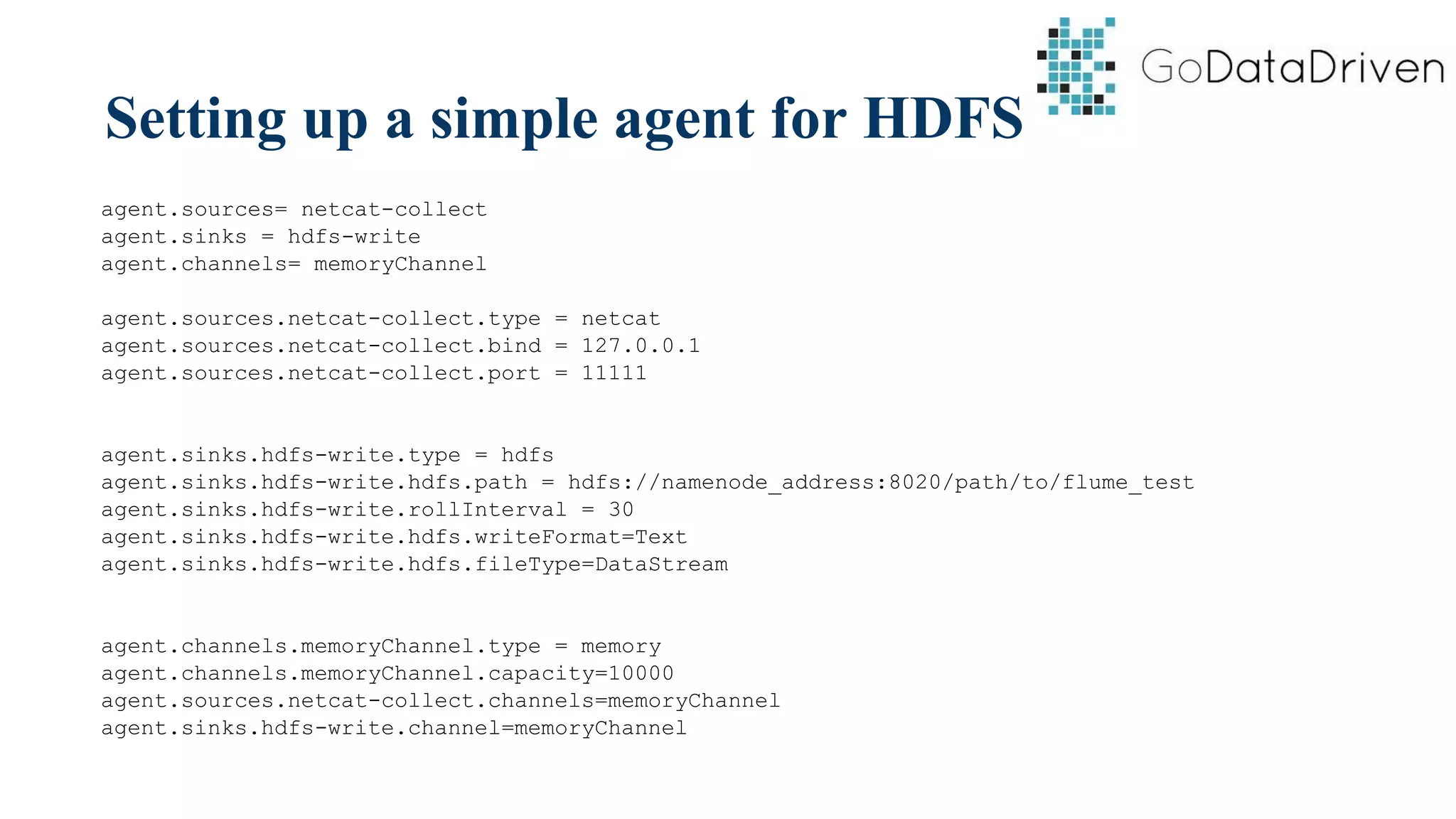 Setting up a simple agent for HDFS
agent.sources= netcat-collect
agent.sinks = hdfs-write
agent.channels= memoryChannel
agent.sources.netcat-collect.type = netcat
agent.sources.netcat-collect.bind = 127.0.0.1
agent.sources.netcat-collect.port = 11111
agent.sinks.hdfs-write.type = hdfs
agent.sinks.hdfs-write.hdfs.path = hdfs://namenode_address:8020/path/to/flume_test
agent.sinks.hdfs-write.rollInterval = 30
agent.sinks.hdfs-write.hdfs.writeFormat=Text
agent.sinks.hdfs-write.hdfs.fileType=DataStream
agent.channels.memoryChannel.type = memory
agent.channels.memoryChannel.capacity=10000
agent.sources.netcat-collect.channels=memoryChannel
agent.sinks.hdfs-write.channel=memoryChannel
 