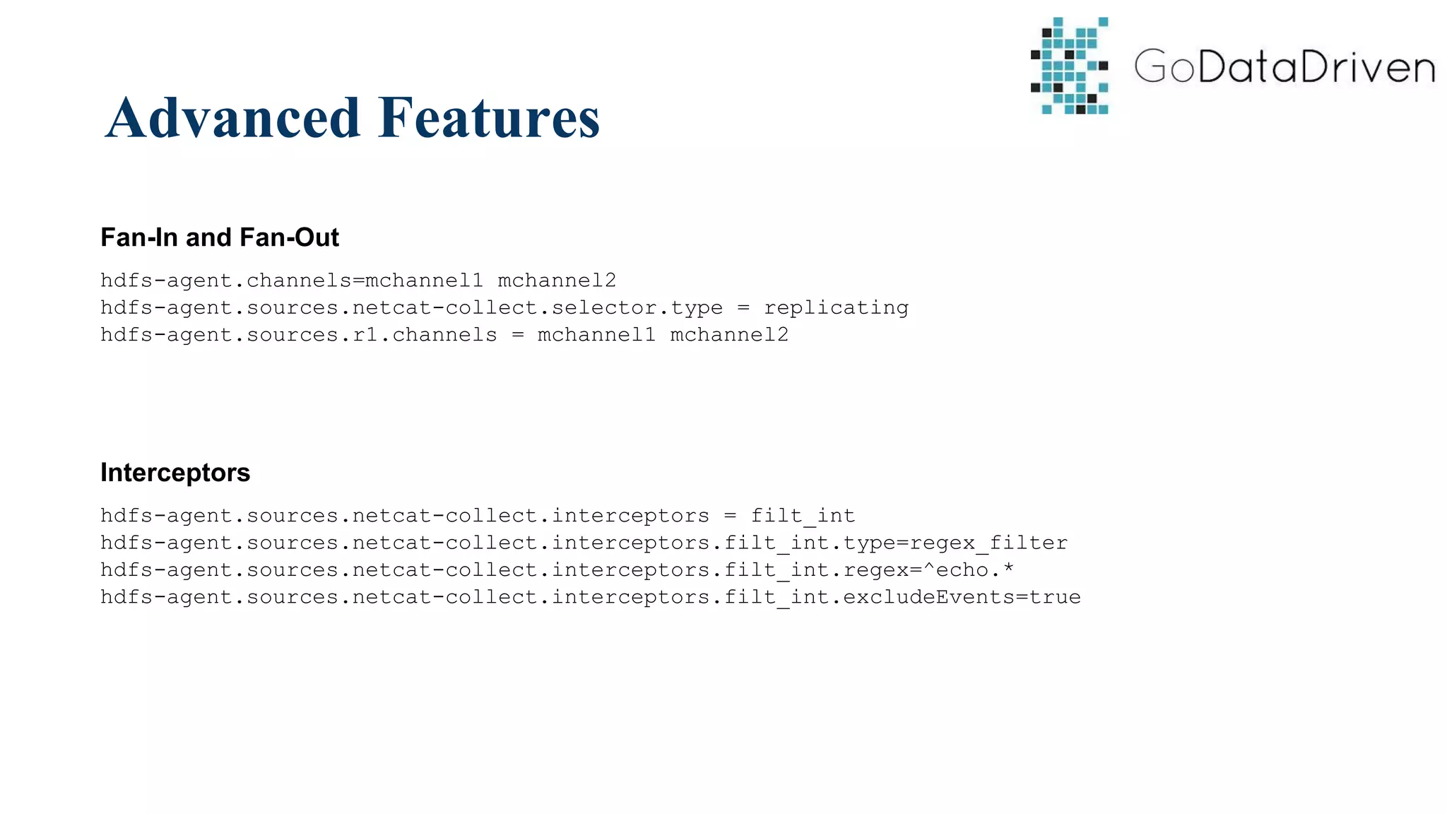 Advanced Features
Fan-In and Fan-Out
hdfs-agent.channels=mchannel1 mchannel2
hdfs-agent.sources.netcat-collect.selector.type = replicating
hdfs-agent.sources.r1.channels = mchannel1 mchannel2
Interceptors
hdfs-agent.sources.netcat-collect.interceptors = filt_int
hdfs-agent.sources.netcat-collect.interceptors.filt_int.type=regex_filter
hdfs-agent.sources.netcat-collect.interceptors.filt_int.regex=^echo.*
hdfs-agent.sources.netcat-collect.interceptors.filt_int.excludeEvents=true
 