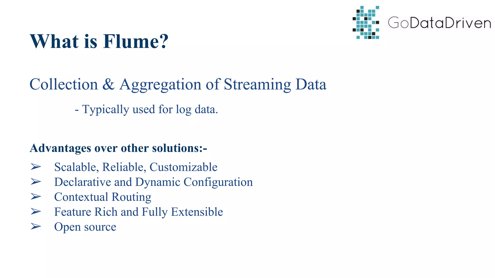 What is Flume?
Collection & Aggregation of Streaming Data
- Typically used for log data.
Advantages over other solutions:-
➢ Scalable, Reliable, Customizable
➢ Declarative and Dynamic Configuration
➢ Contextual Routing
➢ Feature Rich and Fully Extensible
➢ Open source
 